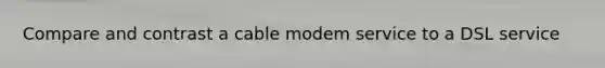 Compare and contrast a cable modem service to a DSL service