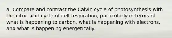 a. Compare and contrast the Calvin cycle of photosynthesis with the citric acid cycle of cell respiration, particularly in terms of what is happening to carbon, what is happening with electrons, and what is happening energetically.