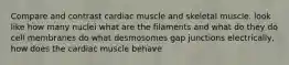 Compare and contrast cardiac muscle and skeletal muscle. look like how many nuclei what are the filaments and what do they do cell membranes do what desmosomes gap junctions electrically, how does the cardiac muscle behave