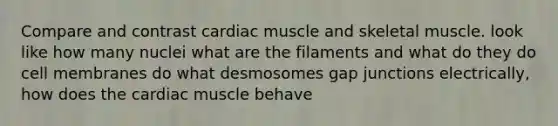 Compare and contrast cardiac muscle and skeletal muscle. look like how many nuclei what are the filaments and what do they do cell membranes do what desmosomes gap junctions electrically, how does the cardiac muscle behave