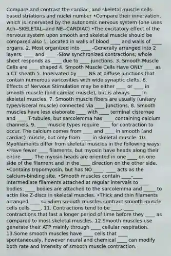 Compare and contrast the cardiac, and skeletal muscle cells-based striations and nuclei number •Compare their innervation, which is innervated by the autonomic nervous system (one uses Ach--SKELETAL--and NE--CARDIAC) •The excitatory effect of the nervous system upon smooth and skeletal muscle should be compared also 1. Located in walls of blood ____ and walls of ____ organs. 2. Most organized into ____ -Generally arranged into 2 layers: ____ and ____ -Slow synchronized contractions; whole sheet responds as ____ due to ____ junctions. 3. Smooth Muscle Cells are ____ shaped 4. Smooth Muscle Cells Have ONLY ____ as a CT sheath 5. Innervated by ____ NS at diffuse junctions that contain numerous varicosities with wide synaptic clefts. 6. Effects of Nervous Stimulation may be either ____ or ____ in smooth muscle (and cardiac muscle), but is always ____ in skeletal muscles. 7. Smooth muscle fibers are usually (unitary type/visceral muscle) connected via ____ junctions. 8. Smooth muscles have less elaborate ____ with ____ terminal cisternae and ____ T-tubules, but sarcolemma has ____ containing calcium channels. 9. ____ muscle types require ____ for contraction to occur. The calcium comes from ____ and ____ in smooth (and cardiac) muscle, but only from ____ in skeletal muscle. 10. Myofilaments differ from skeletal muscles in the following ways: •Have fewer ____ filaments, but myosin have heads along their entire ____. The myosin heads are oriented in one ____ on one side of the filament and in the ____ direction on the other side. •Contains tropomyosin, but has NO ____. ____ acts as the calcium-binding site. •Smooth muscles contain ____-____ intermediate filaments attached at regular intervals to ____ bodies. ____ bodies are attached to the sarcolemma and _____ to actin like Z-discs in skeletal muscles. •Thick and thin filaments arranged ____ so when smooth muscles contract smooth muscle cells cells ____. 11. Contractions tend to be ____, ____ contractions that last a longer period of time before they ____ as compared to most skeletal muscles. 12.Smooth muscles use generate their ATP mainly through ____ cellular respiration. 13.Some smooth muscles have ____ cells that ____ spontaneously, however neural and chemical ____ can modify both rate and intensity of smooth muscle contraction.