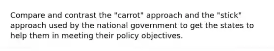 Compare and contrast the "carrot" approach and the "stick" approach used by the national government to get the states to help them in meeting their policy objectives.