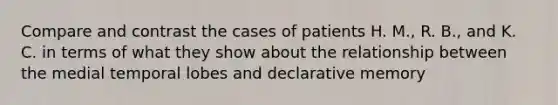 Compare and contrast the cases of patients H. M., R. B., and K. C. in terms of what they show about the relationship between the medial temporal lobes and declarative memory