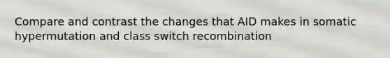 Compare and contrast the changes that AID makes in somatic hypermutation and class switch recombination