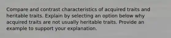 Compare and contrast characteristics of acquired traits and heritable traits. Explain by selecting an option below why acquired traits are not usually heritable traits. Provide an example to support your explanation.