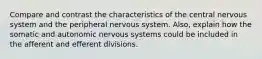 Compare and contrast the characteristics of the central nervous system and the peripheral nervous system. Also, explain how the somatic and autonomic nervous systems could be included in the afferent and efferent divisions.