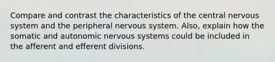 Compare and contrast the characteristics of the central nervous system and the peripheral nervous system. Also, explain how the somatic and autonomic nervous systems could be included in the afferent and efferent divisions.