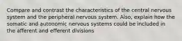 Compare and contrast the characteristics of the central nervous system and the peripheral nervous system. Also, explain how the somatic and autonomic nervous systems could be included in the afferent and efferent divisions