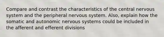 Compare and contrast the characteristics of the central nervous system and the peripheral nervous system. Also, explain how the somatic and autonomic nervous systems could be included in the afferent and efferent divisions