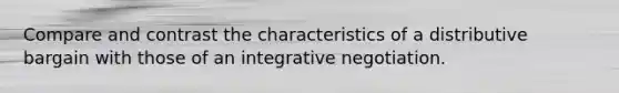 Compare and contrast the characteristics of a distributive bargain with those of an integrative negotiation.