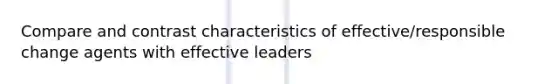 Compare and contrast characteristics of effective/responsible change agents with effective leaders