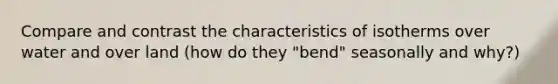 Compare and contrast the characteristics of isotherms over water and over land (how do they "bend" seasonally and why?)
