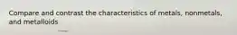 Compare and contrast the characteristics of metals, nonmetals, and metalloids