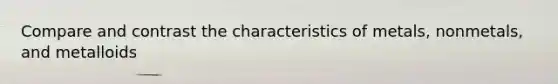 Compare and contrast the characteristics of metals, nonmetals, and metalloids