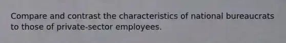 Compare and contrast the characteristics of national bureaucrats to those of private-sector employees.