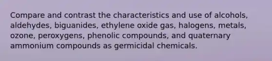 Compare and contrast the characteristics and use of alcohols, aldehydes, biguanides, ethylene oxide gas, halogens, metals, ozone, peroxygens, phenolic compounds, and quaternary ammonium compounds as germicidal chemicals.