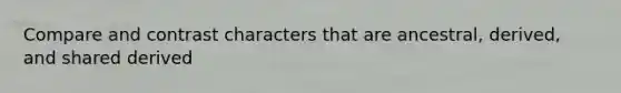 Compare and contrast characters that are ancestral, derived, and shared derived