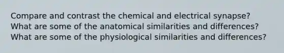 Compare and contrast the chemical and electrical synapse? What are some of the anatomical similarities and differences? What are some of the physiological similarities and differences?