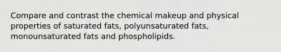 Compare and contrast the chemical makeup and physical properties of saturated fats, polyunsaturated fats, monounsaturated fats and phospholipids.