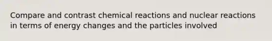 Compare and contrast chemical reactions and nuclear reactions in terms of energy changes and the particles involved