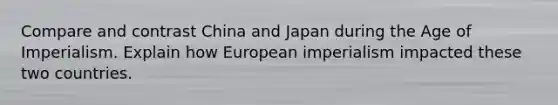 Compare and contrast China and Japan during the Age of Imperialism. Explain how European imperialism impacted these two countries.