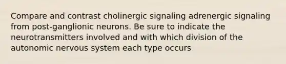 Compare and contrast cholinergic signaling adrenergic signaling from post-ganglionic neurons. Be sure to indicate the neurotransmitters involved and with which division of <a href='https://www.questionai.com/knowledge/kMqcwgxBsH-the-autonomic-nervous-system' class='anchor-knowledge'>the autonomic nervous system</a> each type occurs