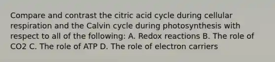 Compare and contrast the citric acid cycle during cellular respiration and the Calvin cycle during photosynthesis with respect to all of the following: A. Redox reactions B. The role of CO2 C. The role of ATP D. The role of electron carriers