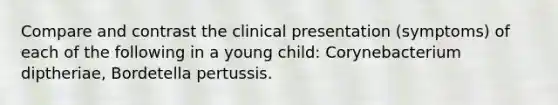 Compare and contrast the clinical presentation (symptoms) of each of the following in a young child: Corynebacterium diptheriae, Bordetella pertussis.