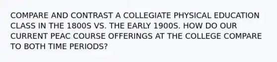 COMPARE AND CONTRAST A COLLEGIATE PHYSICAL EDUCATION CLASS IN THE 1800S VS. THE EARLY 1900S. HOW DO OUR CURRENT PEAC COURSE OFFERINGS AT THE COLLEGE COMPARE TO BOTH TIME PERIODS?