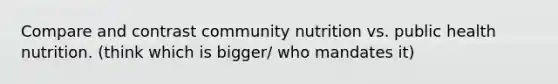 Compare and contrast community nutrition vs. public health nutrition. (think which is bigger/ who mandates it)