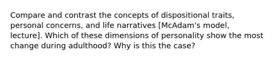 Compare and contrast the concepts of dispositional traits, personal concerns, and life narratives [McAdam's model, lecture]. Which of these dimensions of personality show the most change during adulthood? Why is this the case?