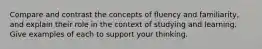 Compare and contrast the concepts of fluency and familiarity, and explain their role in the context of studying and learning. Give examples of each to support your thinking.