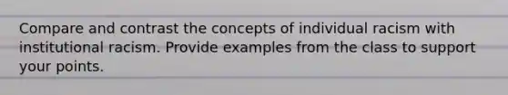 Compare and contrast the concepts of individual racism with institutional racism. Provide examples from the class to support your points.