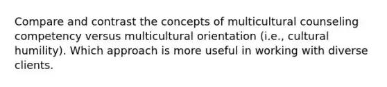 Compare and contrast the concepts of multicultural counseling competency versus multicultural orientation (i.e., cultural humility). Which approach is more useful in working with diverse clients.