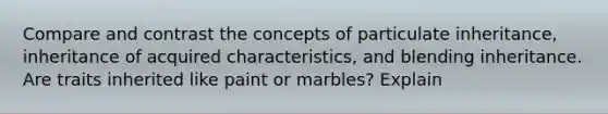 Compare and contrast the concepts of particulate inheritance, inheritance of acquired characteristics, and blending inheritance. Are traits inherited like paint or marbles? Explain