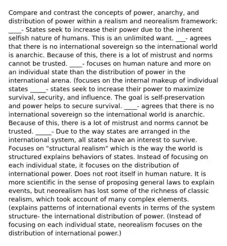 Compare and contrast the concepts of power, anarchy, and distribution of power within a realism and neorealism framework: ____- States seek to increase their power due to the inherent selfish nature of humans. This is an unlimited want. ___- agrees that there is no international sovereign so the international world is anarchic. Because of this, there is a lot of mistrust and norms cannot be trusted. ____- focuses on human nature and more on an individual state than the distribution of power in the international arena. (focuses on the internal makeup of individual states _____- states seek to increase their power to maximize survival, security, and influence. The goal is self-preservation and power helps to secure survival. ____- agrees that there is no international sovereign so the international world is anarchic. Because of this, there is a lot of mistrust and norms cannot be trusted. _____- Due to the way states are arranged in the international system, all states have an interest to survive. Focuses on "structural realism" which is the way the world is structured explains behaviors of states. Instead of focusing on each individual state, it focuses on the distribution of international power. Does not root itself in human nature. It is more scientific in the sense of proposing general laws to explain events, but neorealism has lost some of the richness of classic realism, which took account of many complex elements. (explains patterns of international events in terms of the system structure- the international distribution of power. (Instead of focusing on each individual state, neorealism focuses on the distribution of international power.)