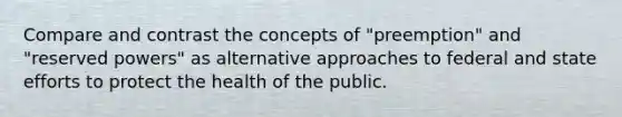 Compare and contrast the concepts of "preemption" and "reserved powers" as alternative approaches to federal and state efforts to protect the health of the public.