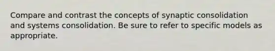 Compare and contrast the concepts of synaptic consolidation and systems consolidation. Be sure to refer to specific models as appropriate.