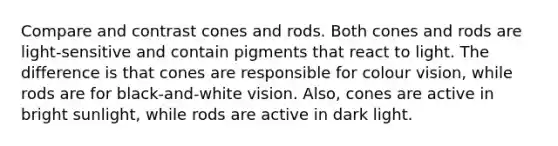 Compare and contrast cones and rods. Both cones and rods are light-sensitive and contain pigments that react to light. The difference is that cones are responsible for colour vision, while rods are for black-and-white vision. Also, cones are active in bright sunlight, while rods are active in dark light.