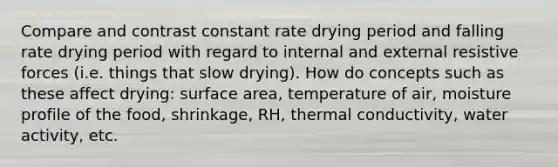 Compare and contrast constant rate drying period and falling rate drying period with regard to internal and external resistive forces (i.e. things that slow drying). How do concepts such as these affect drying: surface area, temperature of air, moisture profile of the food, shrinkage, RH, thermal conductivity, water activity, etc.