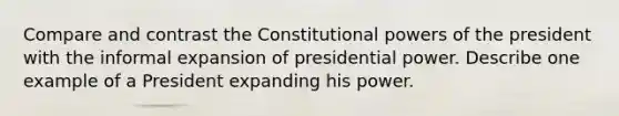 Compare and contrast the Constitutional powers of the president with the informal expansion of presidential power. Describe one example of a President expanding his power.