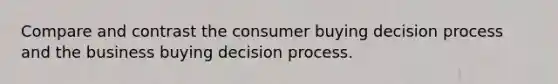 Compare and contrast the consumer buying decision process and the business buying decision process.