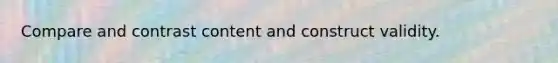 Compare and contrast content and construct validity.