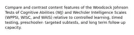 Compare and contrast content features of the Woodcock Johnson Tests of Cognitive Abilities (WJ) and Wechsler Intelligence Scales (WPPSI, WISC, and WAIS) relative to controlled learning, timed testing, preschooler- targeted subtests, and long term follow up capacity.