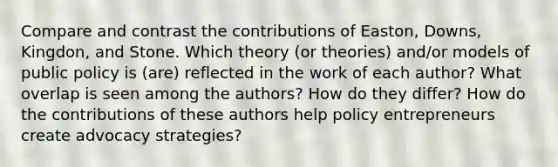 Compare and contrast the contributions of Easton, Downs, Kingdon, and Stone. Which theory (or theories) and/or models of public policy is (are) reflected in the work of each author? What overlap is seen among the authors? How do they differ? How do the contributions of these authors help policy entrepreneurs create advocacy strategies?