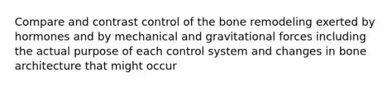 Compare and contrast control of the bone remodeling exerted by hormones and by mechanical and gravitational forces including the actual purpose of each control system and changes in bone architecture that might occur