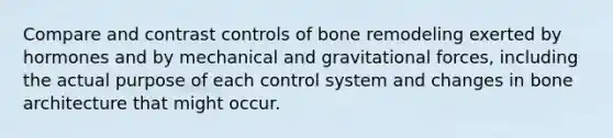 Compare and contrast controls of bone remodeling exerted by hormones and by mechanical and gravitational forces, including the actual purpose of each control system and changes in bone architecture that might occur.