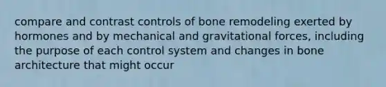 compare and contrast controls of bone remodeling exerted by hormones and by mechanical and gravitational forces, including the purpose of each control system and changes in bone architecture that might occur