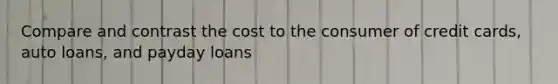 Compare and contrast the cost to the consumer of credit cards, auto loans, and payday loans