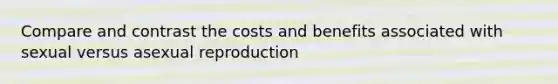 Compare and contrast the costs and benefits associated with sexual versus asexual reproduction